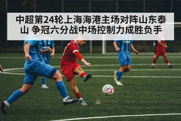 中超第24轮上海海港主场对阵山东泰山 争冠六分战中场控制力成胜负手